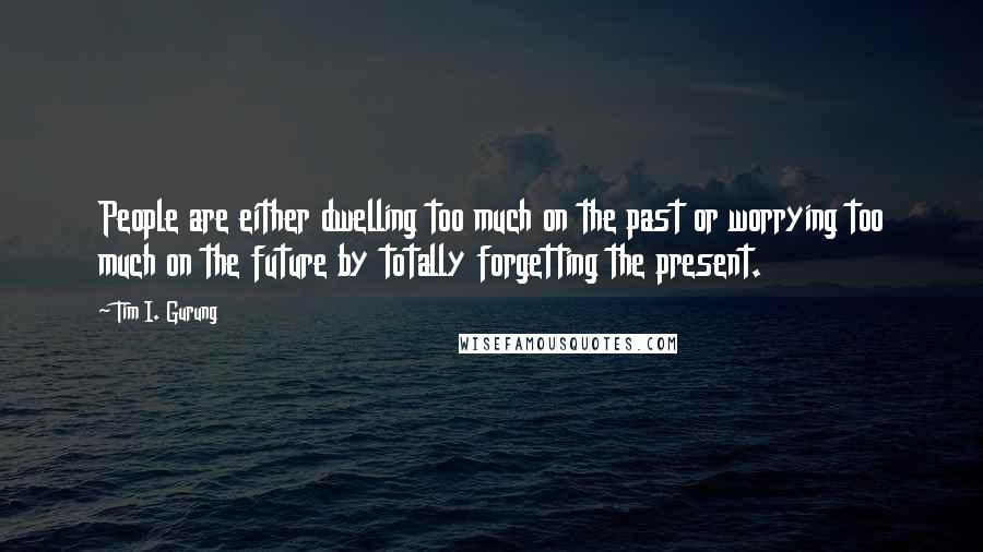 Tim I. Gurung Quotes: People are either dwelling too much on the past or worrying too much on the future by totally forgetting the present.