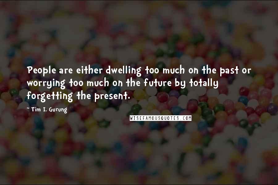 Tim I. Gurung Quotes: People are either dwelling too much on the past or worrying too much on the future by totally forgetting the present.