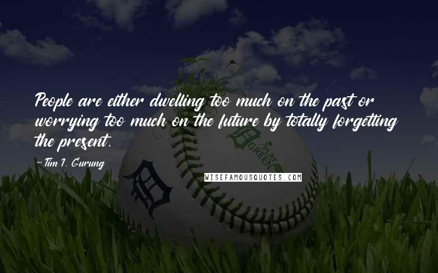 Tim I. Gurung Quotes: People are either dwelling too much on the past or worrying too much on the future by totally forgetting the present.