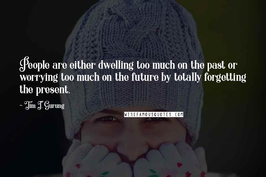 Tim I. Gurung Quotes: People are either dwelling too much on the past or worrying too much on the future by totally forgetting the present.