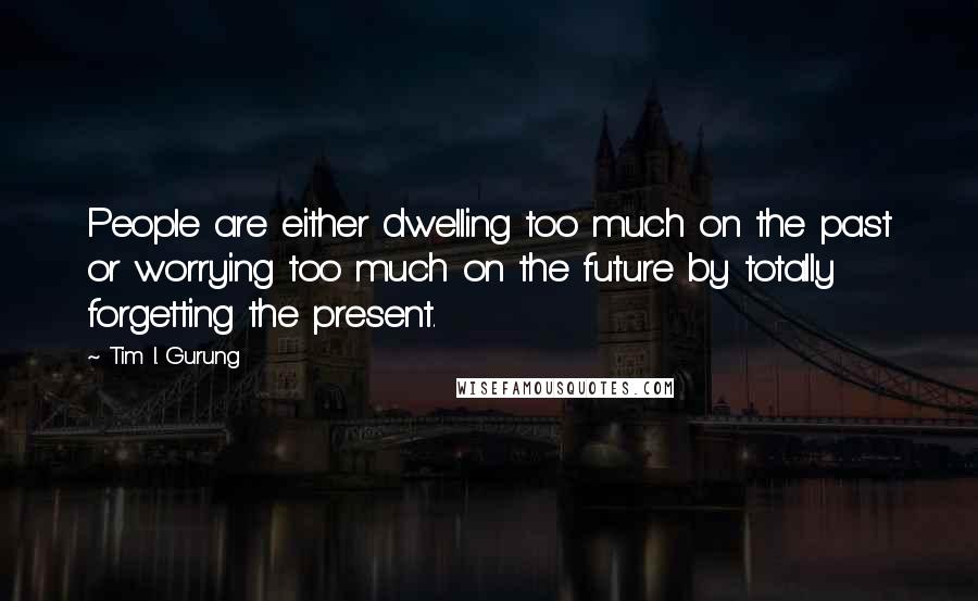 Tim I. Gurung Quotes: People are either dwelling too much on the past or worrying too much on the future by totally forgetting the present.