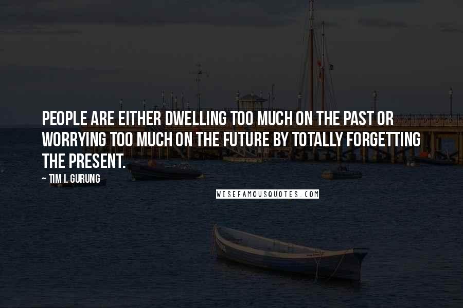 Tim I. Gurung Quotes: People are either dwelling too much on the past or worrying too much on the future by totally forgetting the present.