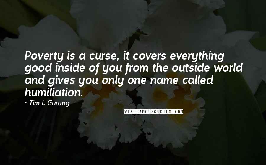 Tim I. Gurung Quotes: Poverty is a curse, it covers everything good inside of you from the outside world and gives you only one name called humiliation.