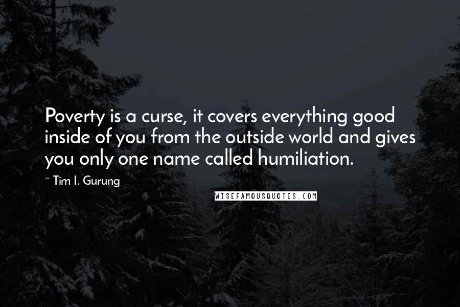 Tim I. Gurung Quotes: Poverty is a curse, it covers everything good inside of you from the outside world and gives you only one name called humiliation.