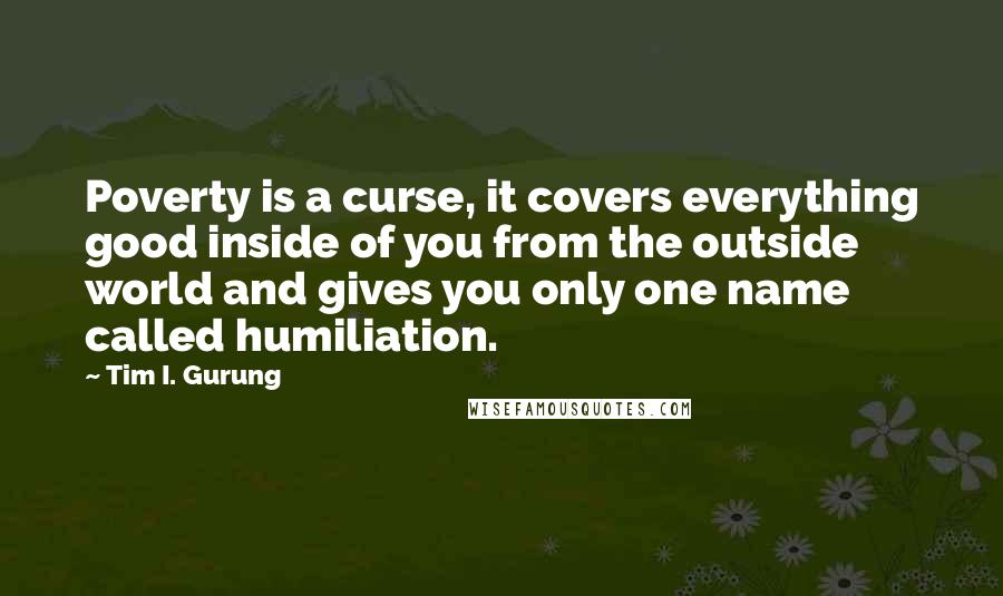 Tim I. Gurung Quotes: Poverty is a curse, it covers everything good inside of you from the outside world and gives you only one name called humiliation.