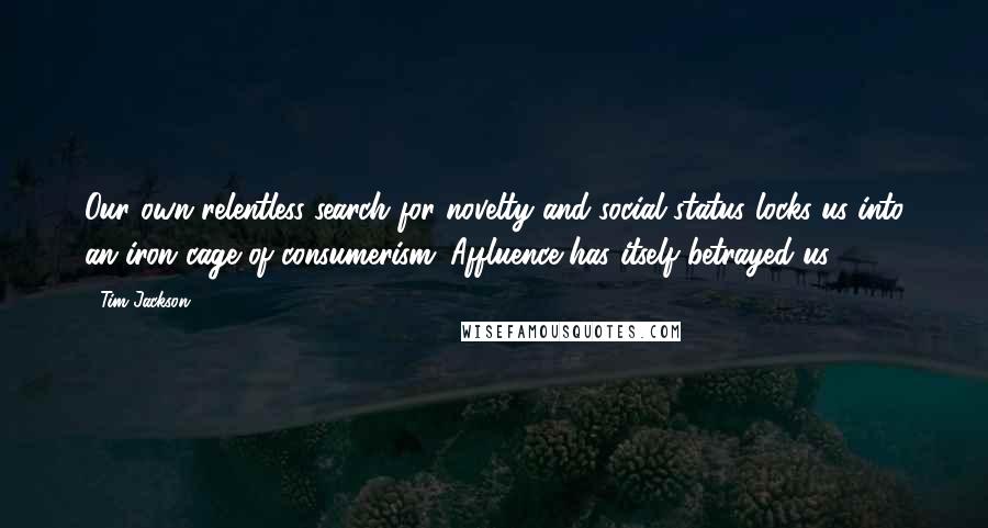 Tim Jackson Quotes: Our own relentless search for novelty and social status locks us into an iron cage of consumerism. Affluence has itself betrayed us.