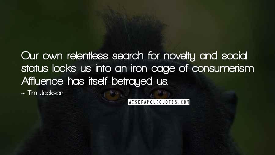 Tim Jackson Quotes: Our own relentless search for novelty and social status locks us into an iron cage of consumerism. Affluence has itself betrayed us.