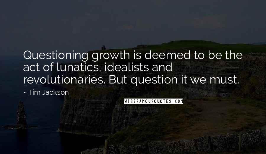 Tim Jackson Quotes: Questioning growth is deemed to be the act of lunatics, idealists and revolutionaries. But question it we must.