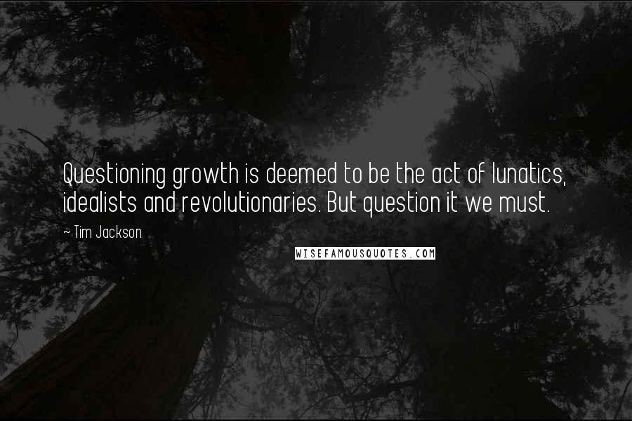 Tim Jackson Quotes: Questioning growth is deemed to be the act of lunatics, idealists and revolutionaries. But question it we must.