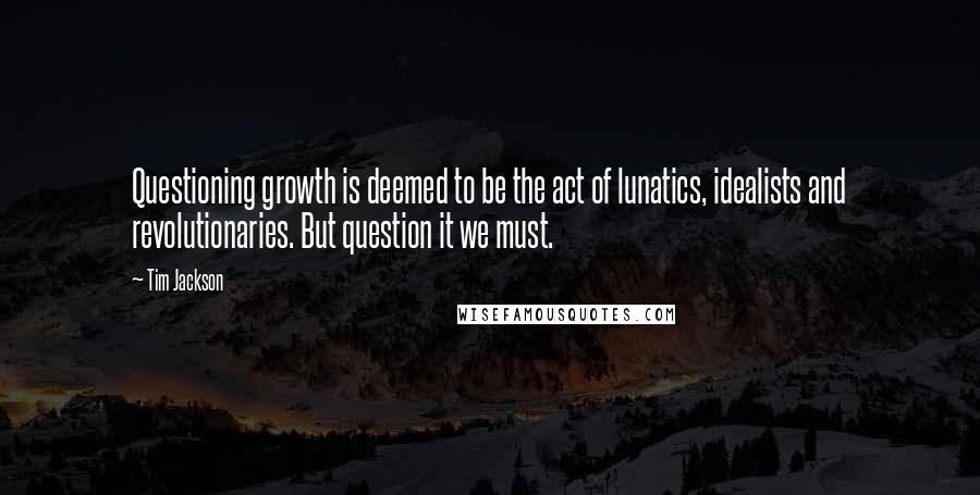 Tim Jackson Quotes: Questioning growth is deemed to be the act of lunatics, idealists and revolutionaries. But question it we must.