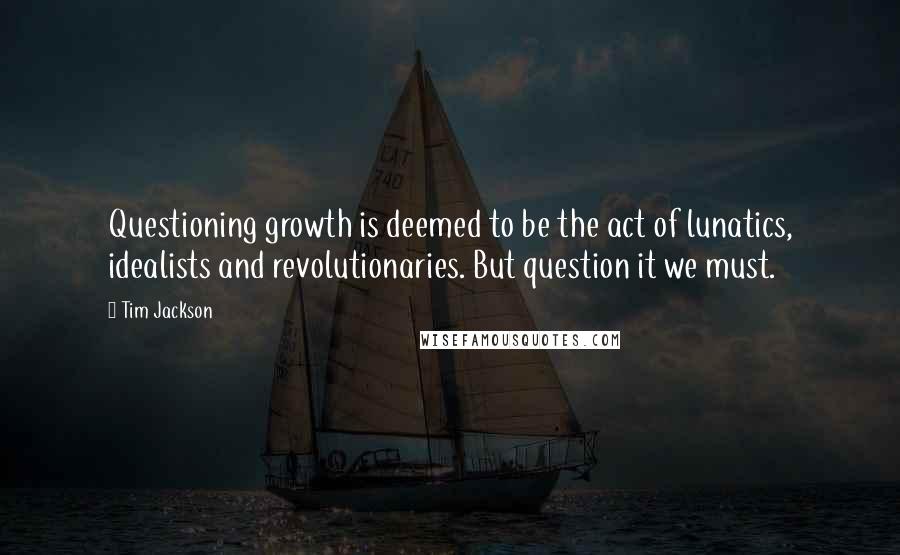 Tim Jackson Quotes: Questioning growth is deemed to be the act of lunatics, idealists and revolutionaries. But question it we must.