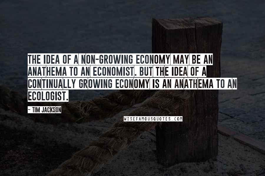 Tim Jackson Quotes: The idea of a non-growing economy may be an anathema to an economist. But the idea of a continually growing economy is an anathema to an ecologist.