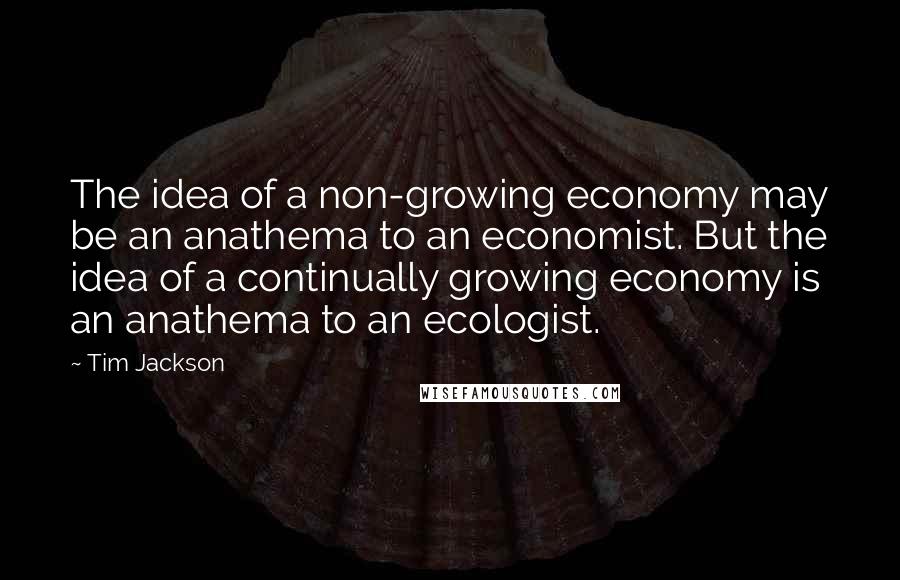 Tim Jackson Quotes: The idea of a non-growing economy may be an anathema to an economist. But the idea of a continually growing economy is an anathema to an ecologist.