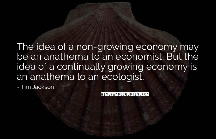 Tim Jackson Quotes: The idea of a non-growing economy may be an anathema to an economist. But the idea of a continually growing economy is an anathema to an ecologist.