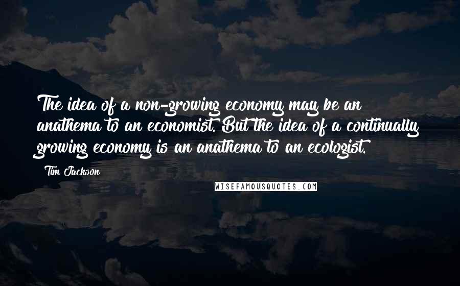 Tim Jackson Quotes: The idea of a non-growing economy may be an anathema to an economist. But the idea of a continually growing economy is an anathema to an ecologist.