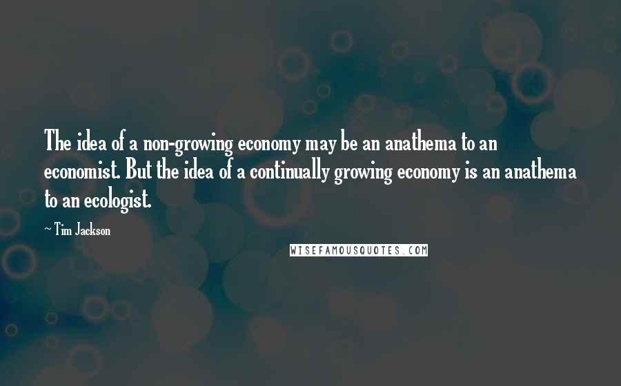 Tim Jackson Quotes: The idea of a non-growing economy may be an anathema to an economist. But the idea of a continually growing economy is an anathema to an ecologist.
