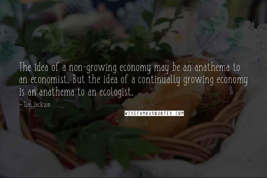 Tim Jackson Quotes: The idea of a non-growing economy may be an anathema to an economist. But the idea of a continually growing economy is an anathema to an ecologist.