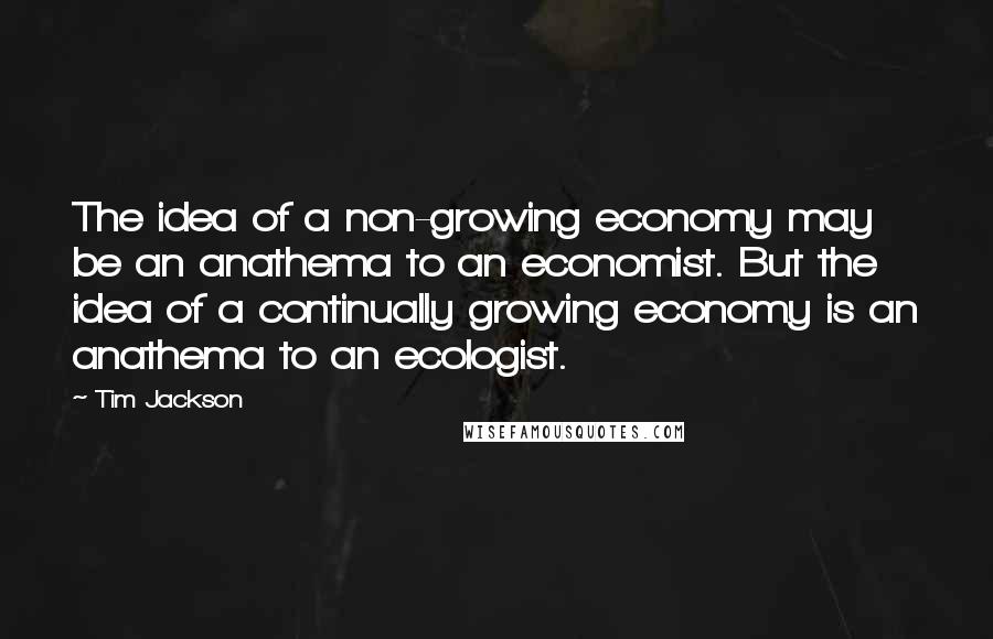 Tim Jackson Quotes: The idea of a non-growing economy may be an anathema to an economist. But the idea of a continually growing economy is an anathema to an ecologist.