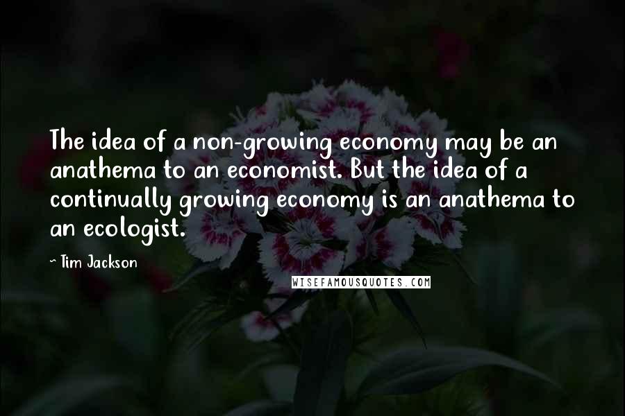 Tim Jackson Quotes: The idea of a non-growing economy may be an anathema to an economist. But the idea of a continually growing economy is an anathema to an ecologist.