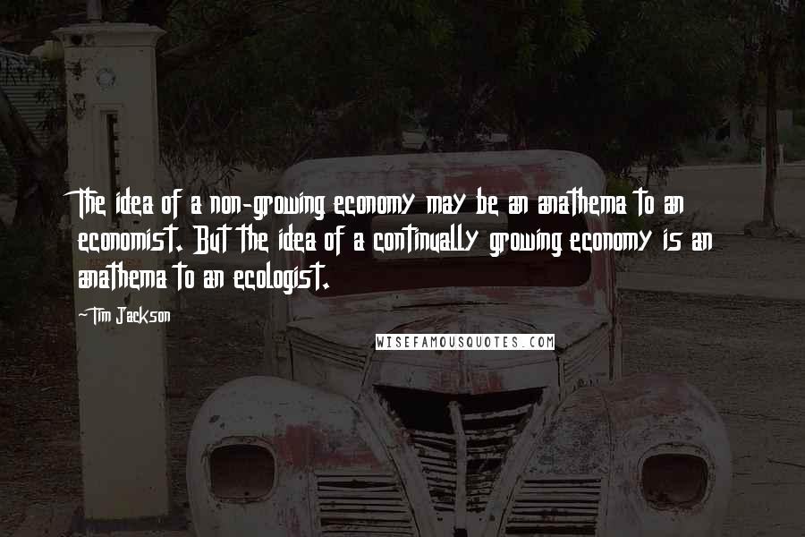 Tim Jackson Quotes: The idea of a non-growing economy may be an anathema to an economist. But the idea of a continually growing economy is an anathema to an ecologist.