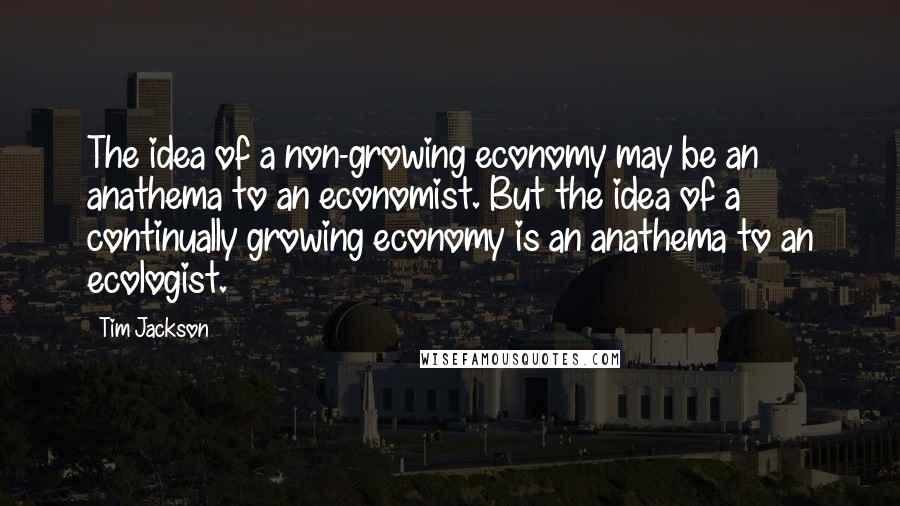 Tim Jackson Quotes: The idea of a non-growing economy may be an anathema to an economist. But the idea of a continually growing economy is an anathema to an ecologist.