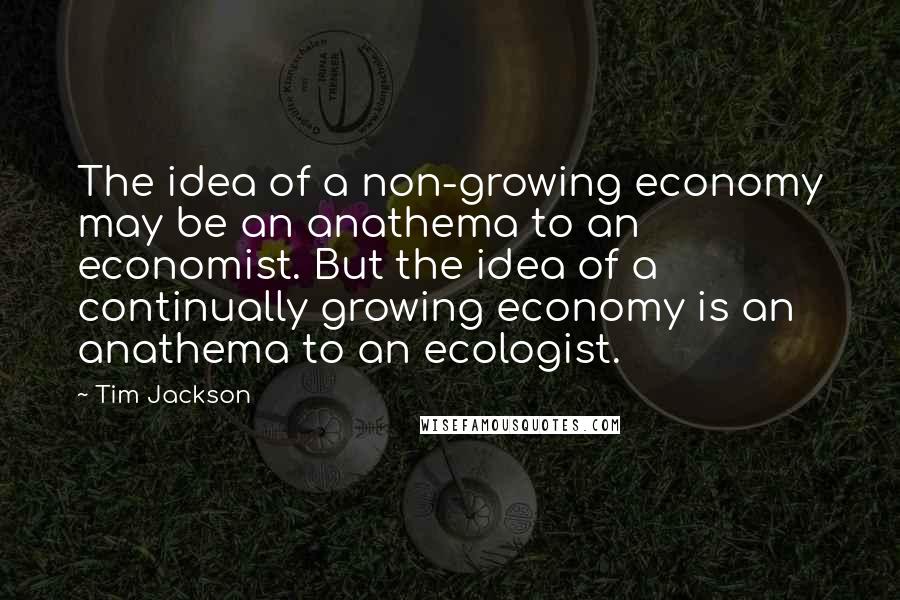 Tim Jackson Quotes: The idea of a non-growing economy may be an anathema to an economist. But the idea of a continually growing economy is an anathema to an ecologist.