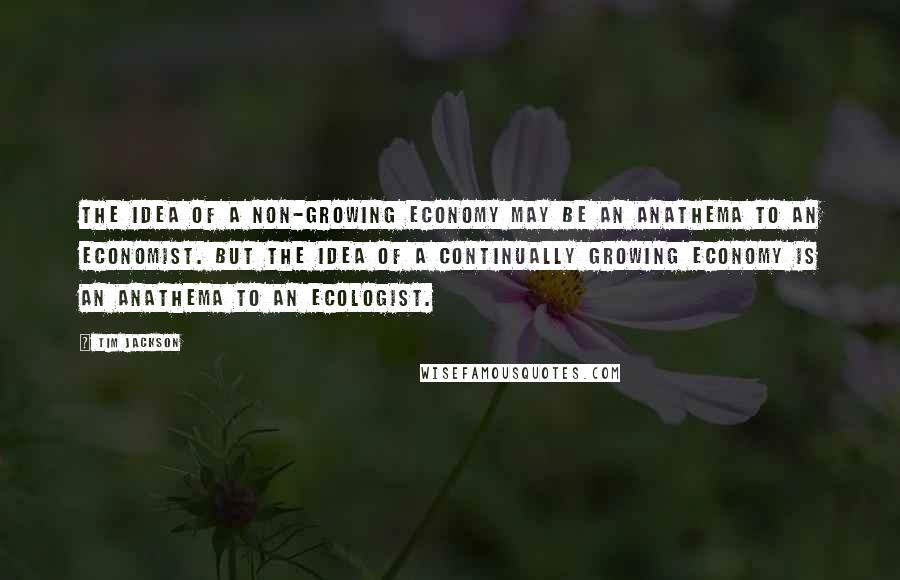 Tim Jackson Quotes: The idea of a non-growing economy may be an anathema to an economist. But the idea of a continually growing economy is an anathema to an ecologist.