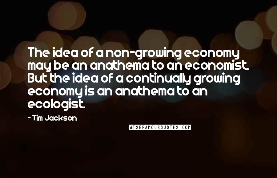 Tim Jackson Quotes: The idea of a non-growing economy may be an anathema to an economist. But the idea of a continually growing economy is an anathema to an ecologist.