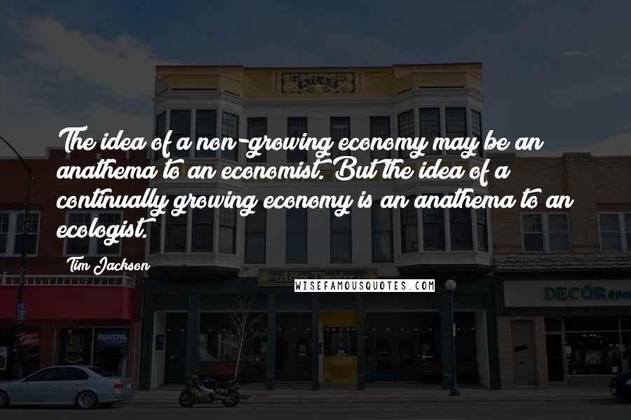 Tim Jackson Quotes: The idea of a non-growing economy may be an anathema to an economist. But the idea of a continually growing economy is an anathema to an ecologist.