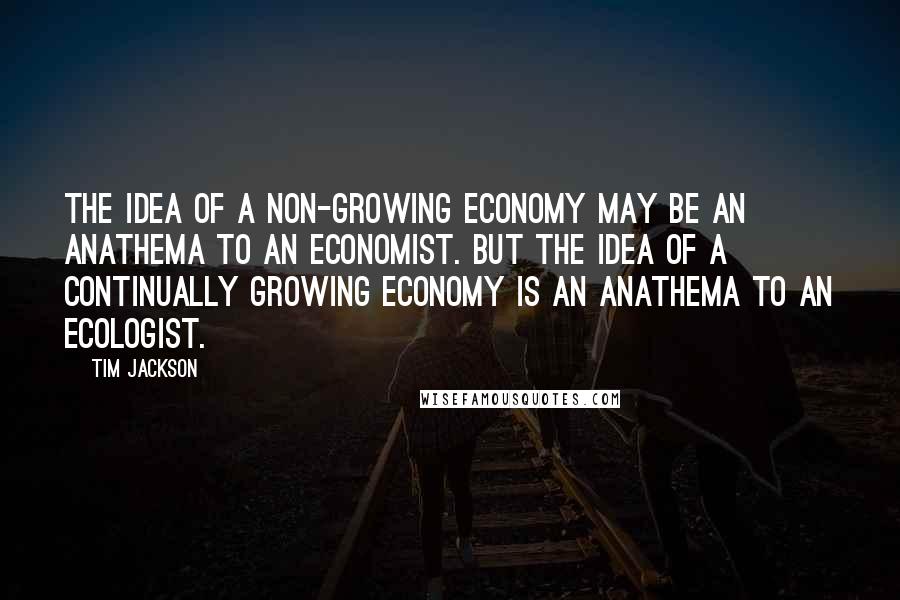 Tim Jackson Quotes: The idea of a non-growing economy may be an anathema to an economist. But the idea of a continually growing economy is an anathema to an ecologist.