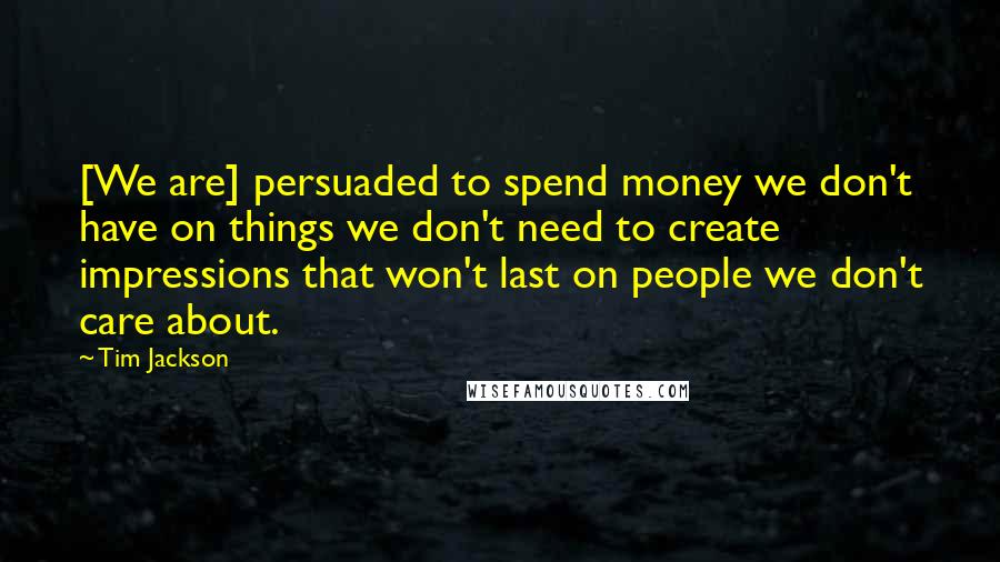Tim Jackson Quotes: [We are] persuaded to spend money we don't have on things we don't need to create impressions that won't last on people we don't care about.