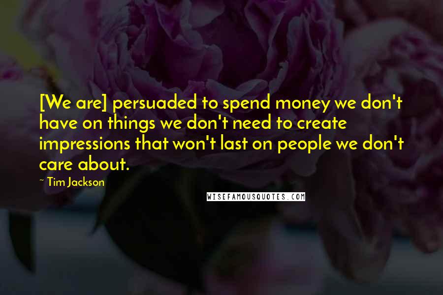 Tim Jackson Quotes: [We are] persuaded to spend money we don't have on things we don't need to create impressions that won't last on people we don't care about.