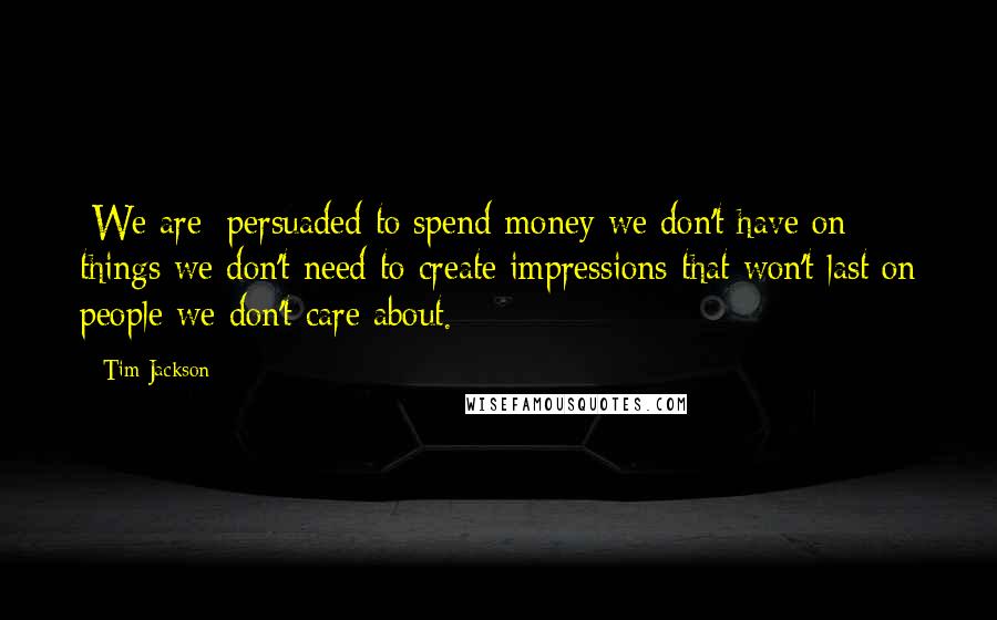 Tim Jackson Quotes: [We are] persuaded to spend money we don't have on things we don't need to create impressions that won't last on people we don't care about.