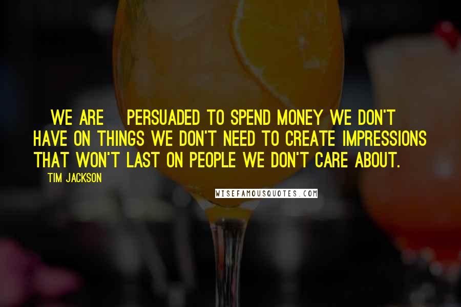 Tim Jackson Quotes: [We are] persuaded to spend money we don't have on things we don't need to create impressions that won't last on people we don't care about.