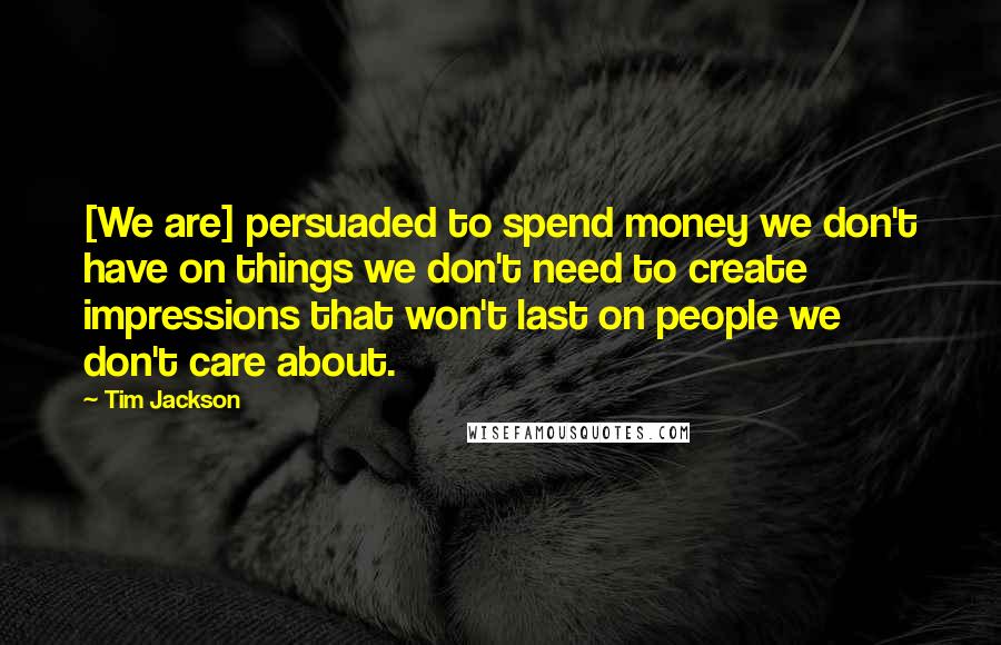 Tim Jackson Quotes: [We are] persuaded to spend money we don't have on things we don't need to create impressions that won't last on people we don't care about.