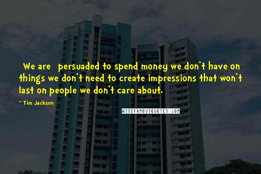 Tim Jackson Quotes: [We are] persuaded to spend money we don't have on things we don't need to create impressions that won't last on people we don't care about.