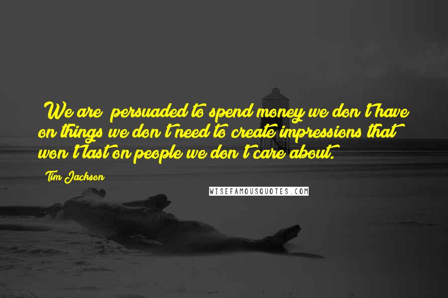 Tim Jackson Quotes: [We are] persuaded to spend money we don't have on things we don't need to create impressions that won't last on people we don't care about.