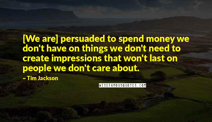 Tim Jackson Quotes: [We are] persuaded to spend money we don't have on things we don't need to create impressions that won't last on people we don't care about.