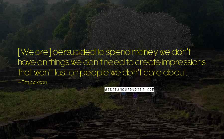 Tim Jackson Quotes: [We are] persuaded to spend money we don't have on things we don't need to create impressions that won't last on people we don't care about.