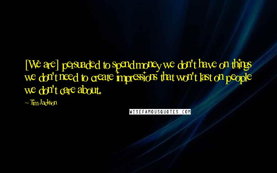 Tim Jackson Quotes: [We are] persuaded to spend money we don't have on things we don't need to create impressions that won't last on people we don't care about.