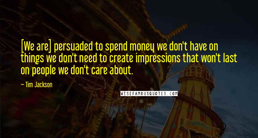 Tim Jackson Quotes: [We are] persuaded to spend money we don't have on things we don't need to create impressions that won't last on people we don't care about.