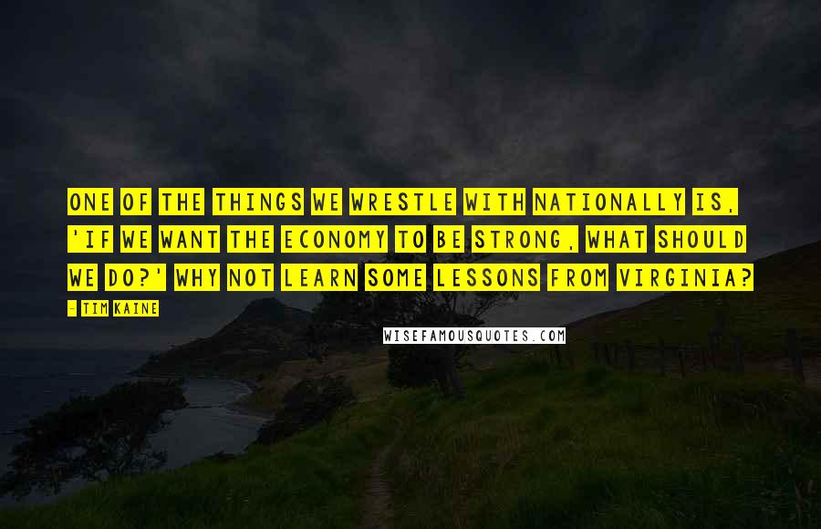 Tim Kaine Quotes: One of the things we wrestle with nationally is, 'If we want the economy to be strong, what should we do?' Why not learn some lessons from Virginia?