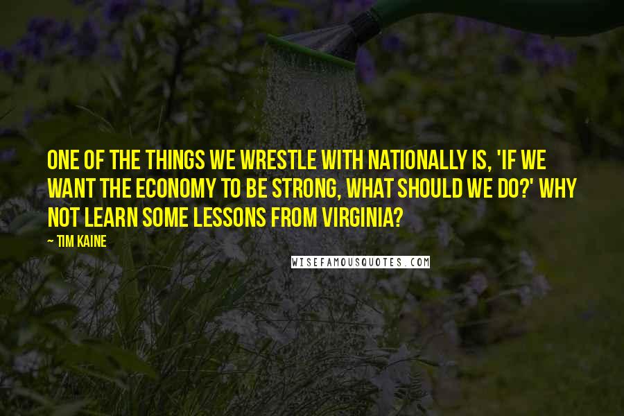 Tim Kaine Quotes: One of the things we wrestle with nationally is, 'If we want the economy to be strong, what should we do?' Why not learn some lessons from Virginia?