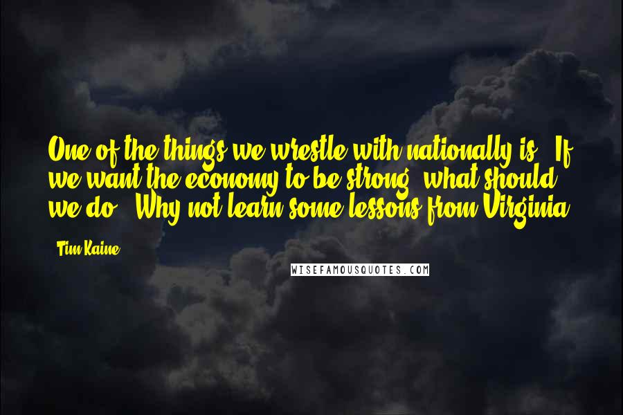 Tim Kaine Quotes: One of the things we wrestle with nationally is, 'If we want the economy to be strong, what should we do?' Why not learn some lessons from Virginia?