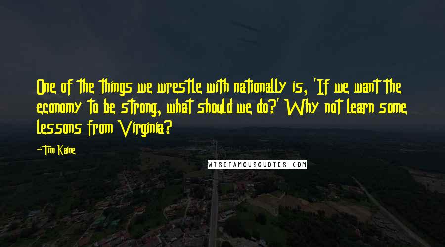 Tim Kaine Quotes: One of the things we wrestle with nationally is, 'If we want the economy to be strong, what should we do?' Why not learn some lessons from Virginia?