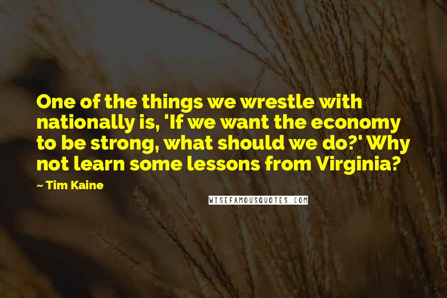 Tim Kaine Quotes: One of the things we wrestle with nationally is, 'If we want the economy to be strong, what should we do?' Why not learn some lessons from Virginia?