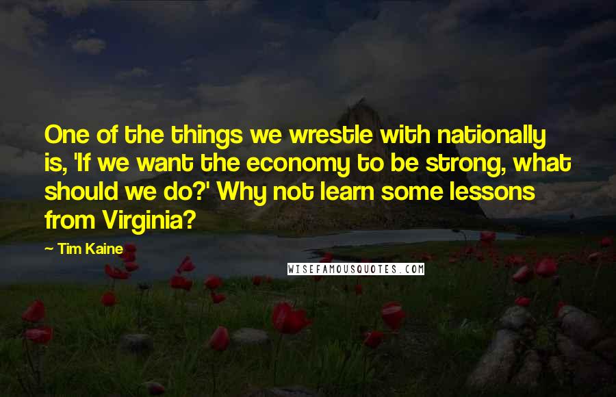 Tim Kaine Quotes: One of the things we wrestle with nationally is, 'If we want the economy to be strong, what should we do?' Why not learn some lessons from Virginia?