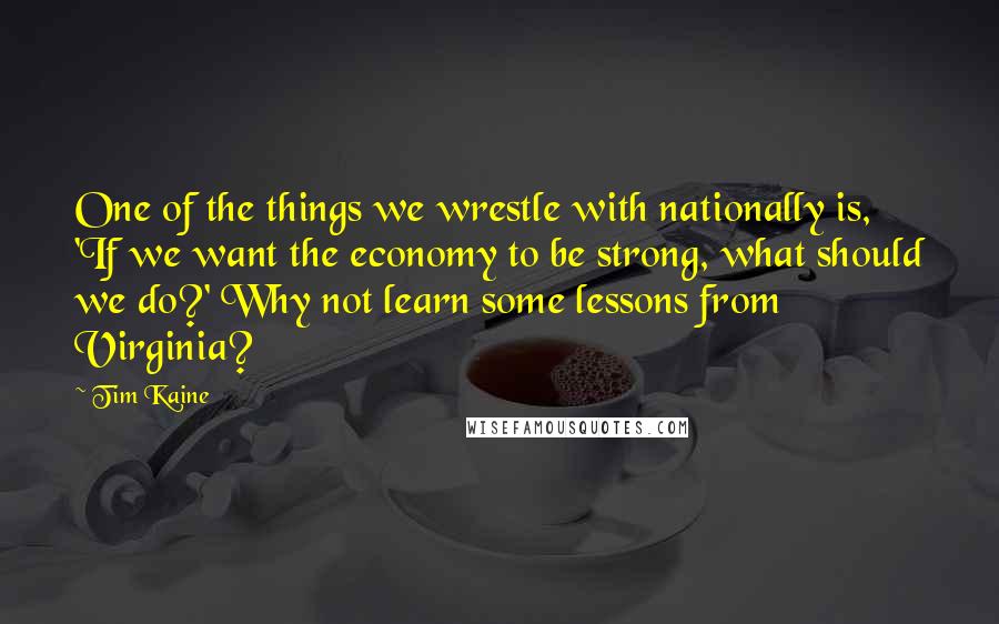 Tim Kaine Quotes: One of the things we wrestle with nationally is, 'If we want the economy to be strong, what should we do?' Why not learn some lessons from Virginia?
