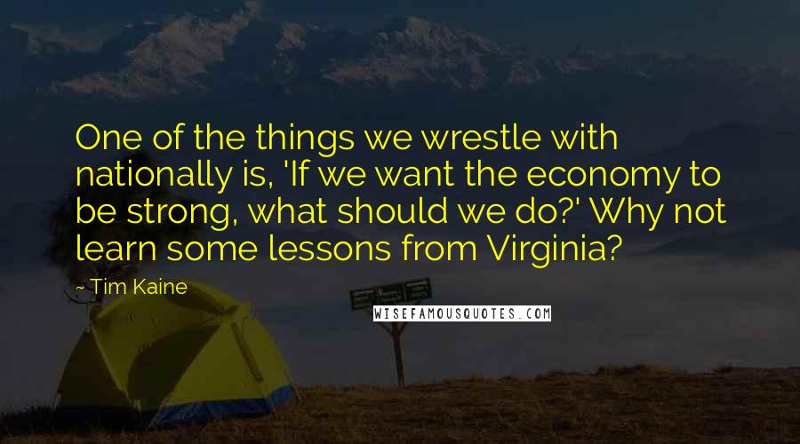 Tim Kaine Quotes: One of the things we wrestle with nationally is, 'If we want the economy to be strong, what should we do?' Why not learn some lessons from Virginia?