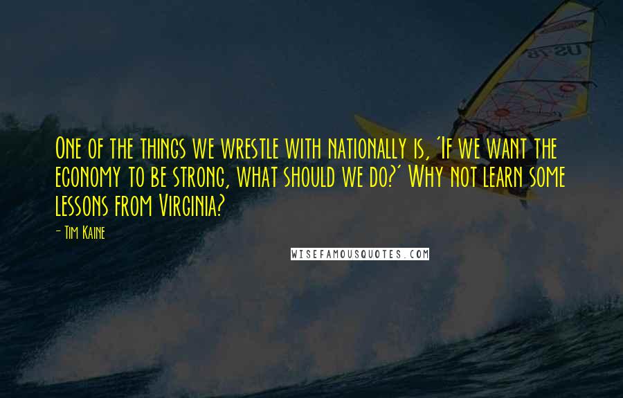 Tim Kaine Quotes: One of the things we wrestle with nationally is, 'If we want the economy to be strong, what should we do?' Why not learn some lessons from Virginia?